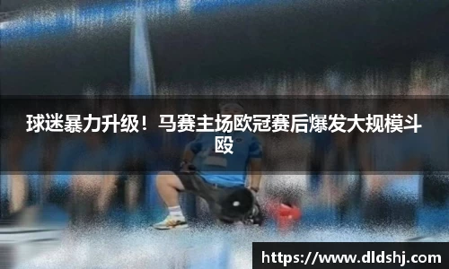 球迷暴力升级！马赛主场欧冠赛后爆发大规模斗殴