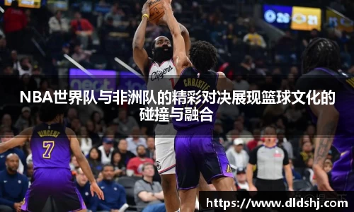 NBA世界队与非洲队的精彩对决展现篮球文化的碰撞与融合