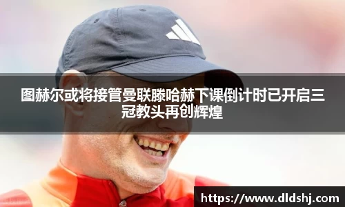 图赫尔或将接管曼联滕哈赫下课倒计时已开启三冠教头再创辉煌